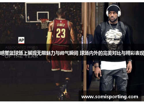 明星篮球场上展现无限魅力与帅气瞬间 球场内外的完美对比与精彩表现