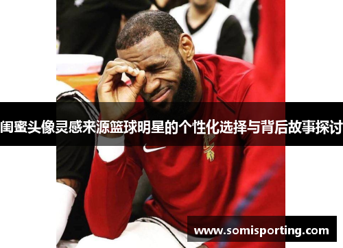 闺蜜头像灵感来源篮球明星的个性化选择与背后故事探讨